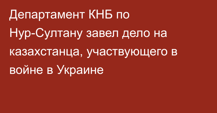 Департамент КНБ по Нур-Султану завел дело на казахстанца, участвующего в войне в Украине