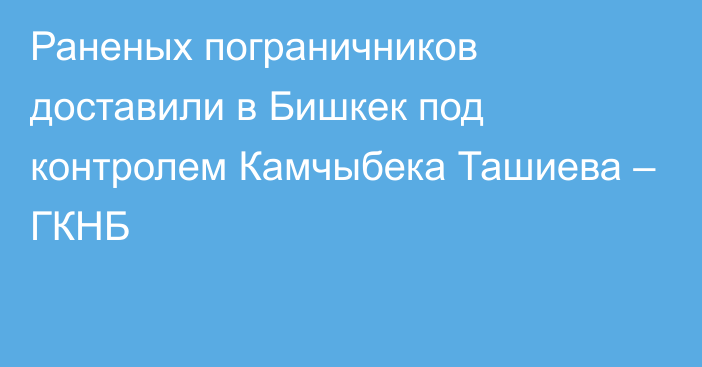 Раненых пограничников доставили в Бишкек под контролем Камчыбека Ташиева – ГКНБ