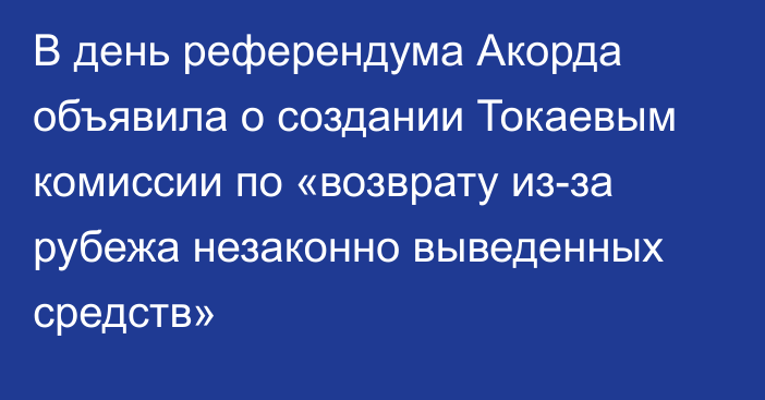 В день референдума Акорда объявила о создании Токаевым комиссии по «возврату из-за рубежа незаконно выведенных средств»