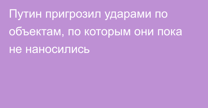 Путин пригрозил ударами по объектам, по которым они пока не наносились