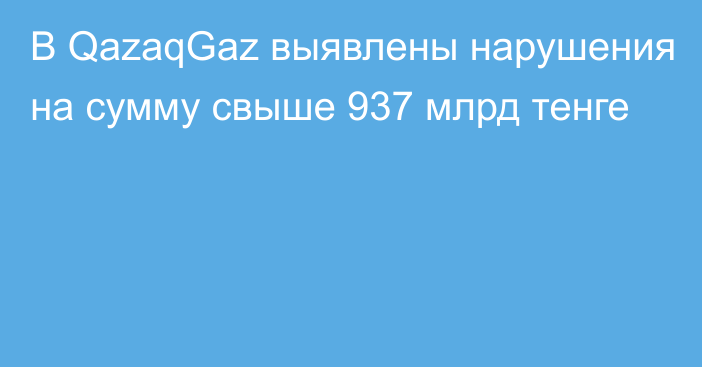 В QazaqGaz выявлены нарушения на сумму свыше 937 млрд тенге