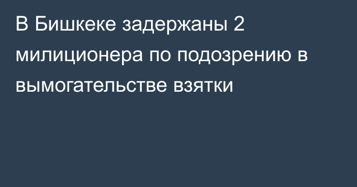 В Бишкеке задержаны 2 милиционера по подозрению в вымогательстве взятки