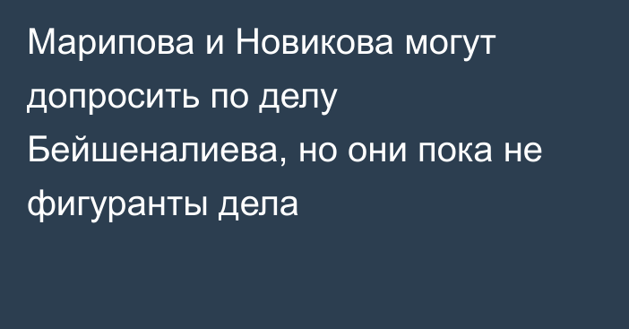 Марипова и Новикова могут допросить по делу Бейшеналиева, но они пока не фигуранты дела