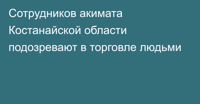 Сотрудников акимата Костанайской области подозревают в торговле людьми