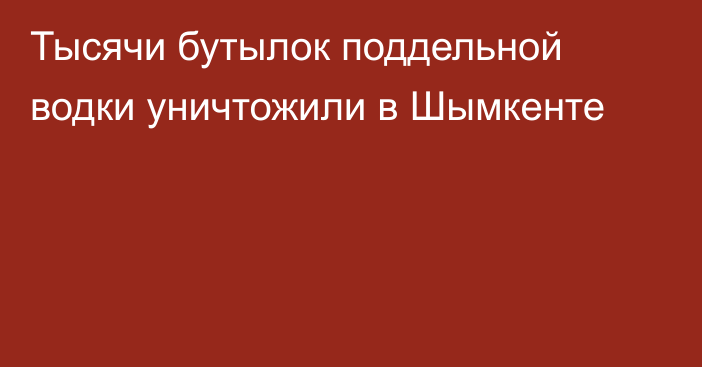 Тысячи бутылок поддельной водки уничтожили в Шымкенте