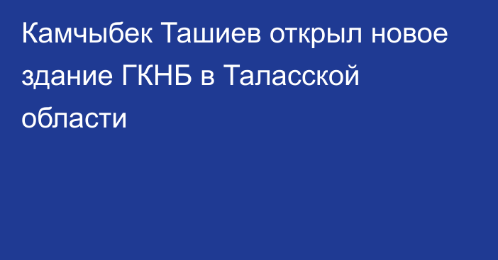 Камчыбек Ташиев открыл новое здание ГКНБ в Таласской области