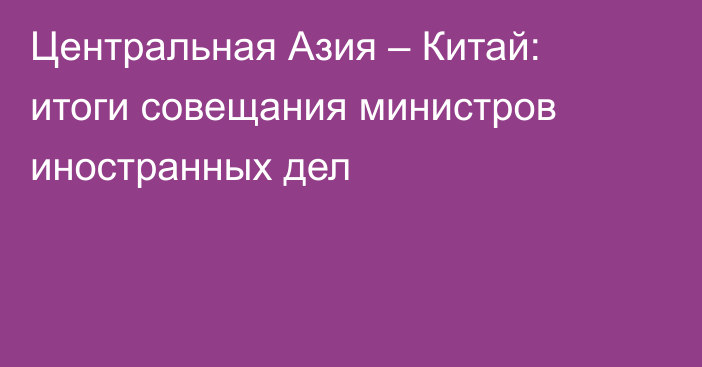 Центральная Азия – Китай: итоги совещания министров иностранных дел