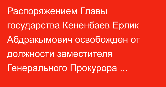 Распоряжением Главы государства Кененбаев Ерлик Абдракымович освобожден от должности заместителя Генерального Прокурора Республики Казахстан