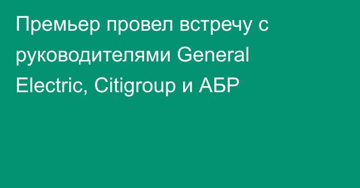 Премьер провел встречу с руководителями General Electric, Citigroup и АБР