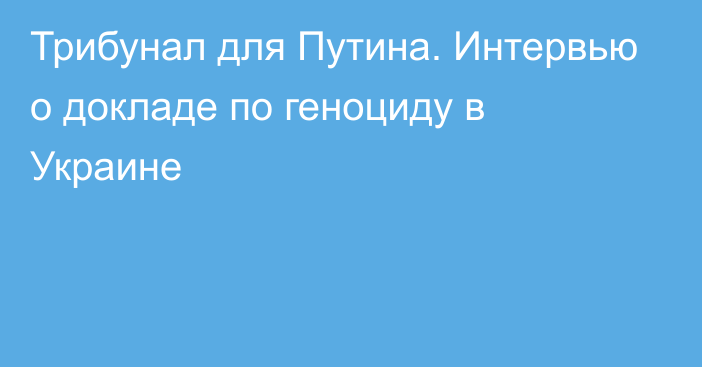 Трибунал для Путина. Интервью о докладе по геноциду в Украине