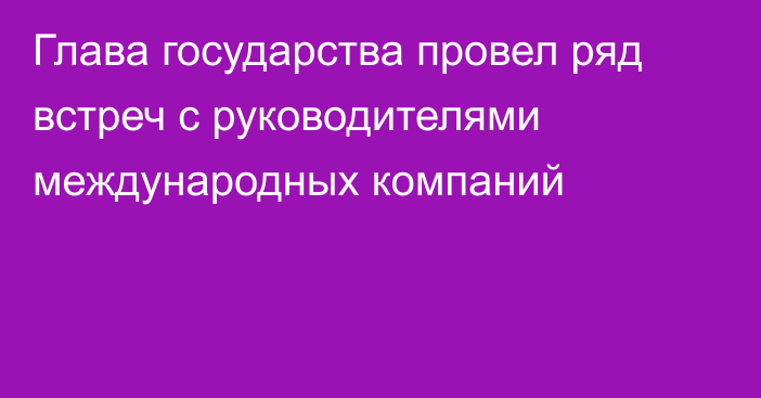 Глава государства провел ряд встреч с руководителями международных компаний