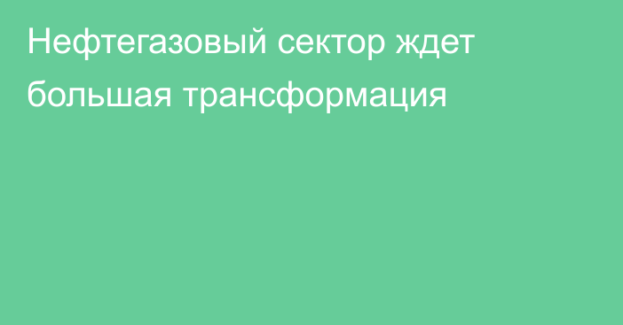 Нефтегазовый сектор ждет большая трансформация