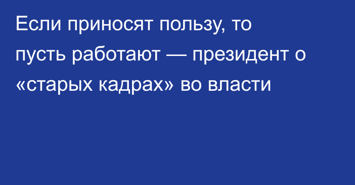 Если приносят пользу, то пусть работают — президент о «старых кадрах» во власти