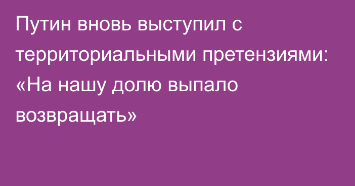 Путин вновь выступил с территориальными претензиями: «На нашу долю выпало возвращать»