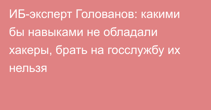 ИБ-эксперт Голованов: какими бы навыками не обладали хакеры, брать на госслужбу их нельзя