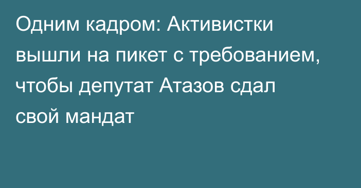 Одним кадром: Активистки вышли на пикет с требованием, чтобы депутат Атазов сдал свой мандат