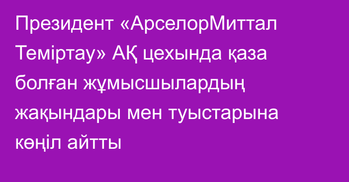 Президент «АрселорМиттал Теміртау» АҚ цехында қаза болған жұмысшылардың жақындары мен туыстарына көңіл айтты