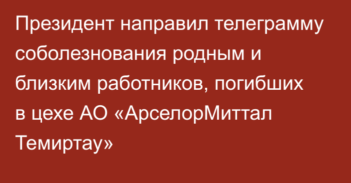 Президент направил телеграмму соболезнования родным и близким работников, погибших в цехе АО «АрселорМиттал Темиртау»