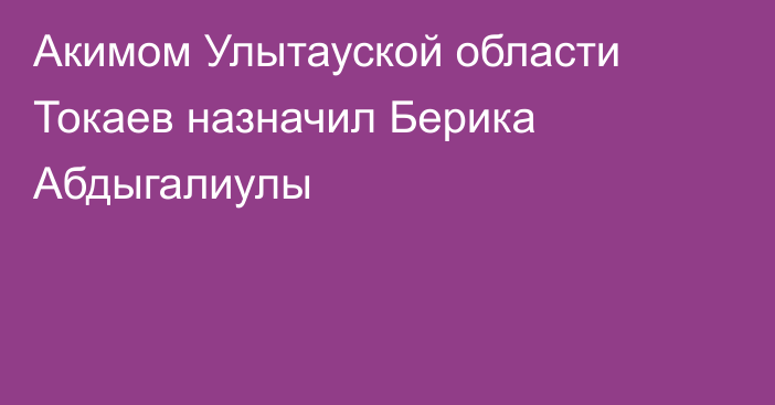 Акимом Улытауской области Токаев назначил Берика Абдыгалиулы