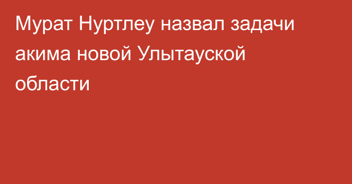 Мурат Нуртлеу назвал задачи акима новой Улытауской области