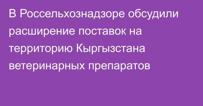 В Россельхознадзоре обсудили расширение поставок на территорию Кыргызстана ветеринарных препаратов