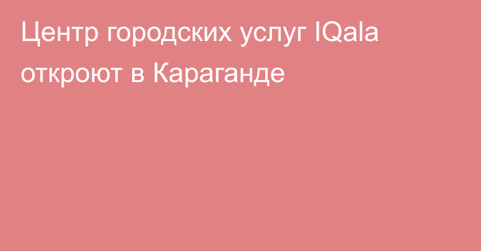 Центр городских услуг IQala откроют в Караганде