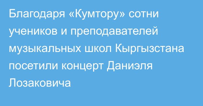 Благодаря «Кумтору» сотни учеников и преподавателей музыкальных школ Кыргызстана посетили концерт Даниэля Лозаковича