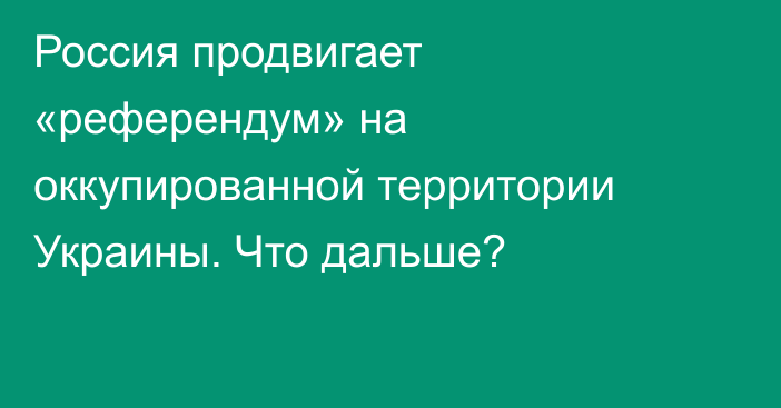 Россия продвигает «референдум» на оккупированной территории Украины. Что дальше?