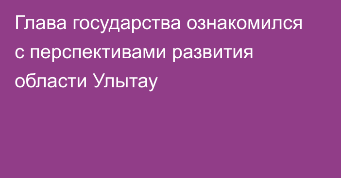 Глава государства ознакомился с перспективами развития области Улытау