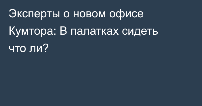 Эксперты о новом офисе Кумтора: В палатках сидеть что ли?