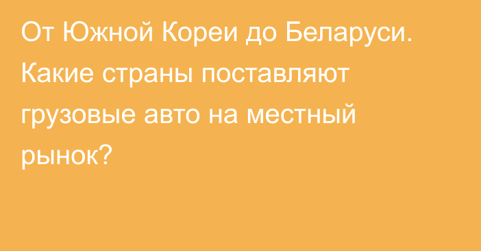 От Южной Кореи до Беларуси. Какие страны поставляют грузовые авто на местный рынок?