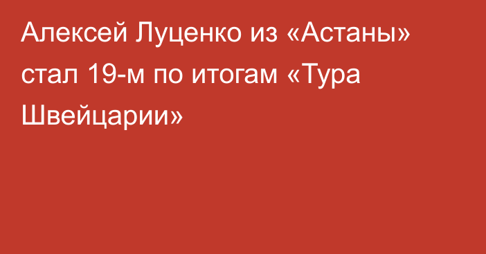 Алексей Луценко из «Астаны» стал 19-м по итогам «Тура Швейцарии»