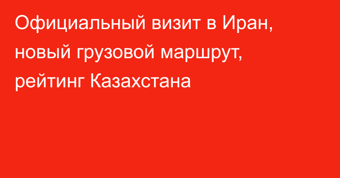 Официальный визит в Иран, новый грузовой маршрут, рейтинг Казахстана