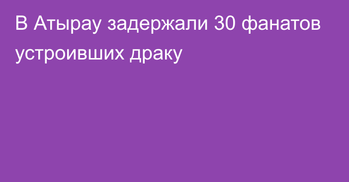 В Атырау задержали 30 фанатов устроивших драку