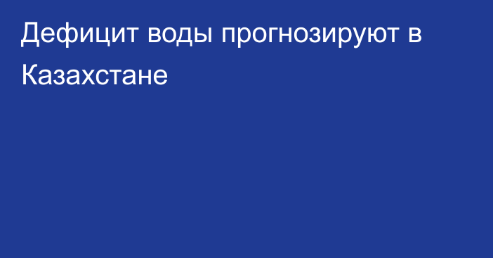 Дефицит воды прогнозируют в Казахстане