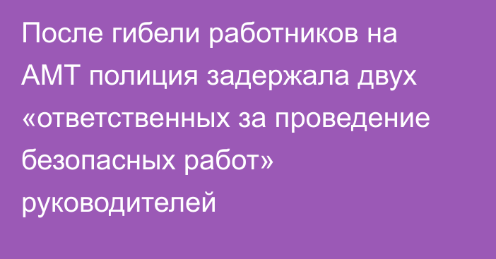 После гибели работников на АМТ полиция задержала двух «ответственных за проведение безопасных работ» руководителей