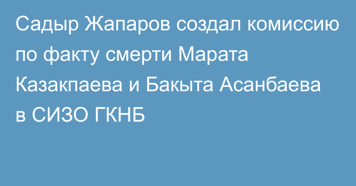 Садыр Жапаров создал комиссию по факту смерти Марата Казакпаева и Бакыта Асанбаева в СИЗО ГКНБ