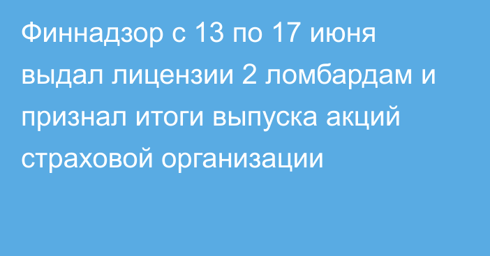 Финнадзор с 13 по 17 июня выдал лицензии 2 ломбардам и признал итоги выпуска акций страховой организации