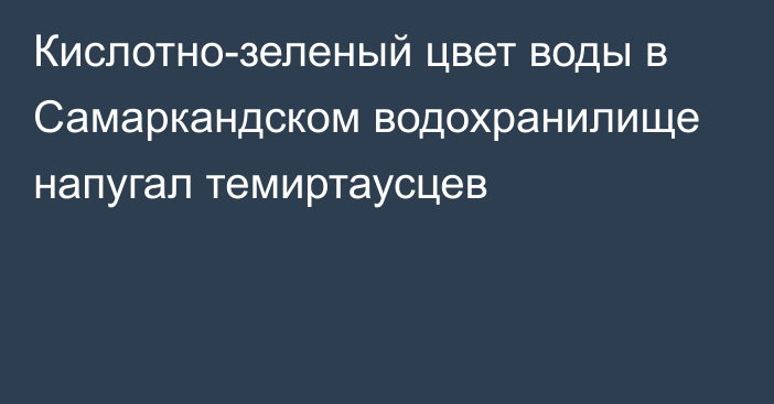 Кислотно-зеленый цвет воды в Самаркандском водохранилище напугал темиртаусцев