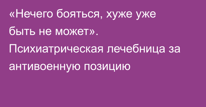 «Нечего бояться, хуже уже быть не может». Психиатрическая лечебница за антивоенную позицию