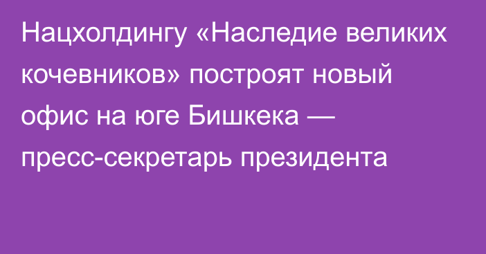 Нацхолдингу «Наследие великих кочевников» построят новый офис на юге Бишкека — пресс-секретарь президента