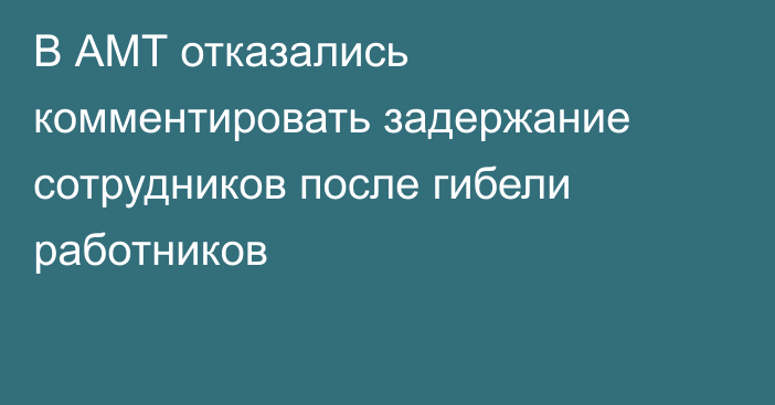 В АМТ отказались комментировать задержание сотрудников после гибели работников