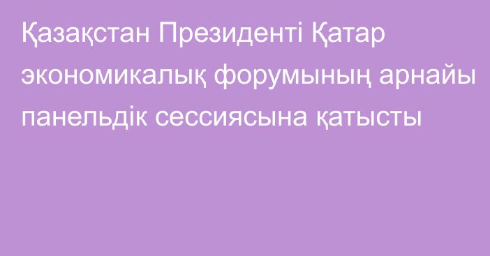 Қазақстан Президенті Қатар экономикалық форумының арнайы панельдік сессиясына қатысты