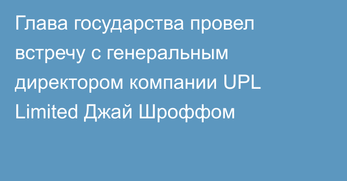 Глава государства провел встречу с генеральным директором компании UPL Limited  Джай Шроффом