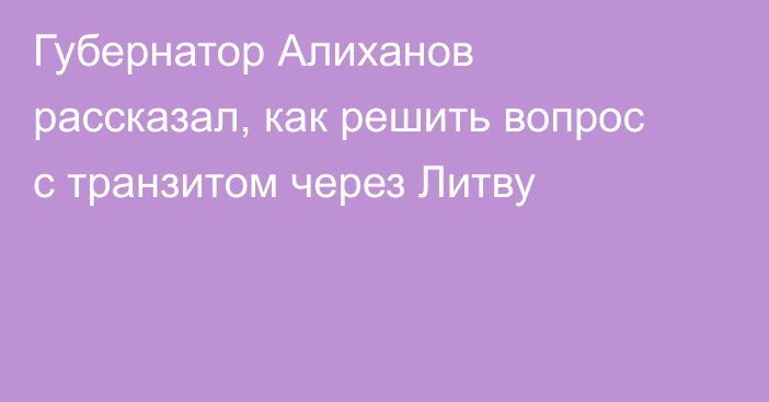 Губернатор Алиханов рассказал, как решить вопрос с транзитом через Литву