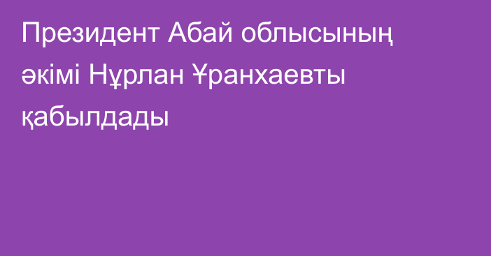 Президент Абай облысының әкімі Нұрлан Ұранхаевты қабылдады