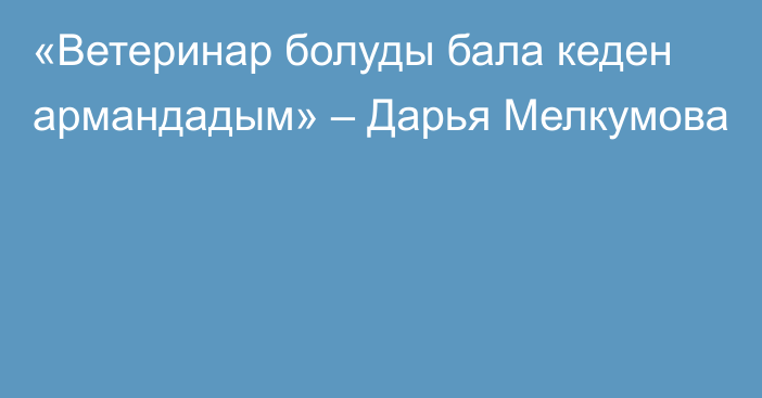 «Ветеринар болуды бала кеден армандадым» – Дарья Мелкумова