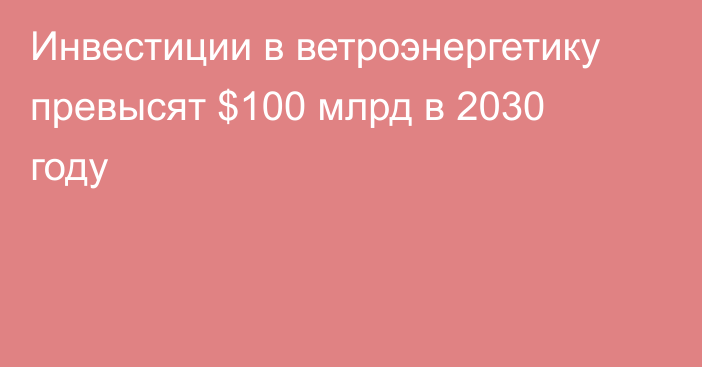 Инвестиции в ветроэнергетику превысят $100 млрд в 2030 году