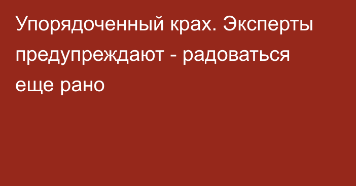 Упорядоченный крах. Эксперты предупреждают - радоваться еще рано