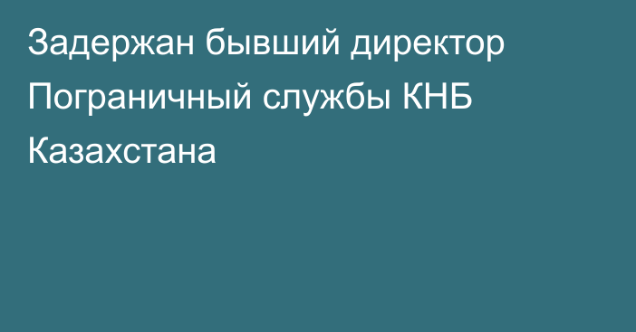 Задержан бывший директор Пограничный службы КНБ Казахстана